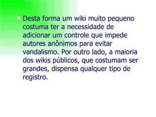 Desta forma um wiki muito pequeno costuma ter a necessidade de adicionar um controle que impede autores anônimos para evitar vandalismo. Por outro lado, a maioria dos wikis públicos, que costumam ser grandes, dispensa qualquer tipo de registro. 