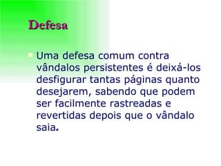 Defesa Uma defesa comum contra vândalos persistentes é deixá-los desfigurar tantas páginas quanto desejarem, sabendo que podem ser facilmente rastreadas e revertidas depois que o vândalo saia .   