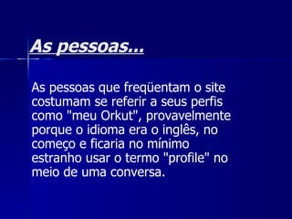 As pessoas... As pessoas que freqüentam o site costumam se referir a seus perfis como "meu Orkut", provavelmente porque o idioma era o inglês, no começo e ficaria no mínimo estranho usar o termo "profile" no meio de uma conversa. 