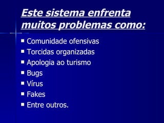 Este sistema enfrenta muitos problemas como: Comunidade ofensivas Torcidas organizadas  Apologia ao turismo Bugs Vírus Fakes Entre outros. 