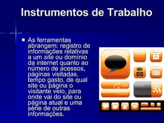 Instrumentos de Trabalho As ferramentas abrangem: registro de informações relativas a um  site  ou domínio da internet quanto ao número de acessos, páginas visitadas, tempo gasto, de qual site ou página o visitante veio, para onde vai do site ou página atual e uma série de outras informações. 