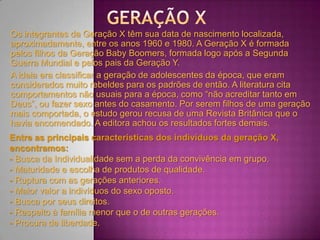 Os integrantes da Geração X têm sua data de nascimento localizada,
aproximadamente, entre os anos 1960 e 1980. A Geração X é formada
pelos filhos da Geração Baby Boomers, formada logo após a Segunda
Guerra Mundial e pelos pais da Geração Y.
A ideia era classificar a geração de adolescentes da época, que eram
considerados muito rebeldes para os padrões de então. A literatura cita
comportamentos não usuais para a época, como “não acreditar tanto em
Deus”, ou fazer sexo antes do casamento. Por serem filhos de uma geração
mais comportada, o estudo gerou recusa de uma Revista Britânica que o
havia encomendado. A editora achou os resultados fortes demais.
Entre as principais características dos indivíduos da geração X,
encontramos:
- Busca da Individualidade sem a perda da convivência em grupo.
- Maturidade e escolha de produtos de qualidade.
- Ruptura com as gerações anteriores.
- Maior valor a indivíduos do sexo oposto.
- Busca por seus direitos.
- Respeito à família menor que o de outras gerações.
- Procura de liberdade.
 
