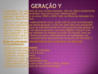 A Geração Y, ao contrário do que muitos pensam, não se refere exatamente
a uma legião de adolescentes, mas sim a uma “determinada”
geração, nascida entre os anos 1980 e 2000. São os filhos da Geração X e
netos dos Baby Boomers.
Como é uma geração relativamente nova, ainda não há uma conceituação
clara das características desta geração, a não ser pelo fato que nasceram
em um mundo que estava se transformando em uma grande rede global. A
Internet, emails, redes de relacionamento, recursos digitais, fizeram com
que a geração Y fizesse milhares de amigos ao redor do mundo, sem ao
menos terem saído da frente de seus computadores. A mobilidade nas
comunicações é outra característica associada ao consumo da Geração Y.
Entre as principais características dos indivíduos da Geração
Y, encontramos:
- Estão sempre conectados.
- Procuram informação fácil e imediata.
- Preferem computadores a livros.
- Preferem emails a cartas.
- Digitam ao invés de escrever.
- Vivem em redes de relacionamento.
- Compartilham tudo o que é seu: dados, fotos, hábitos.
- Estão sempre em busca de novas tecnologias.
 