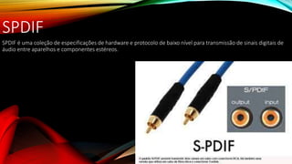 SPDIF
SPDIF é uma coleção de especificações de hardware e protocolo de baixo nível para transmissão de sinais digitais de
áudio entre aparelhos e componentes estéreos.
 