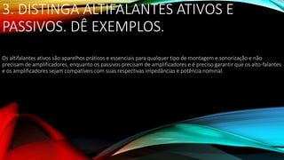 3. DISTINGA ALTIFALANTES ATIVOS E
PASSIVOS. DÊ EXEMPLOS.
Os altifalantes ativos são aparelhos práticos e essenciais para qualquer tipo de montagem e sonorização e não
precisam de amplificadores, enquanto os passivos precisam de amplificadores e é preciso garantir que os alto-falantes
e os amplificadores sejam compatíveis com suas respectivas impedâncias e potência nominal.
 