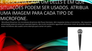 4. DESCREVA CADA UM DELES E EM QUE
SITUAÇÕES PODEM SER USADOS. ATRIBUA
UMA IMAGEM PARA CADA TIPO DE
MICROFONE.
Microfone Dinamico: Os microfones dinamicos são Pouco Sensíveis, têm respostas lentas a transientes, não requerem
alimentação externa como por exemplo bateria, são muito resistente e aguentam altíssimos níveis de pressão sonora,
estes microfones são usados como exemplo para cantar em palco.
 