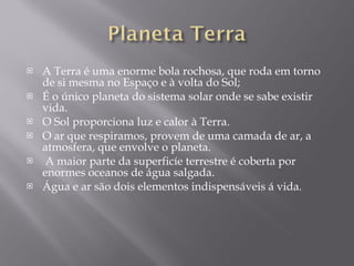 A Terra é uma enorme bola rochosa, que roda em torno de si mesma no Espaço e à volta do Sol; É o único planeta do sistema solar onde se sabe existir vida.  O Sol proporciona luz e calor à Terra. O ar que respiramos, provem de uma camada de ar, a atmosfera, que envolve o planeta. A maior parte da superficíe terrestre é coberta por enormes oceanos de água salgada. Água e ar são dois elementos indispensáveis á vida. 