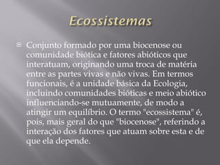 Conjunto formado por uma biocenose ou comunidade biótica e fatores abióticos que interatuam, originando uma troca de matéria entre as partes vivas e não vivas. Em termos funcionais, é a unidade básica da Ecologia, incluindo comunidades bióticas e meio abiótico influenciando-se mutuamente, de modo a atingir um equilíbrio. O termo "ecossistema" é, pois, mais geral do que "biocenose", referindo a interação dos fatores que atuam sobre esta e de que ela depende. 