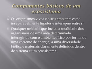 Os organismos vivos e o seu ambiente estão inseparavelmente ligados e interagem entre si. Qualquer unidade que inclua a totalidade dos organismos de uma área determinada interagindo com o ambiente físico por forma de uma corrente de energia, a uma diversidade biótica e materiais claramente definidos dentro do sistema é um ecossistema. 