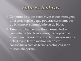 Conjunto de todos seres vivos e que interagem uma certa região e que poderão ser chamados de biocenose, comunidade ou de biota. Exemplo:  chamava-se flora normal todo o conjunto de bactérias e seres, os corpos que viviam no interior do corpo humano ou sobre a pele. Hoje o termo melhor usado em consonância com os termos ecológicos seria microbiota normal. 