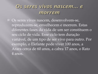 Os seres vivos nascem, desenvolvem-se, reproduzem-se, envelhecem e morrem. Estas diferentes fases da vida de um ser constituem o seu ciclo de vida. Esse ciclo tem duração variável, de um tipo de ser vivo para outro. Por exemplo, o Elefante pode viver 100 anos, a Arara cerca de 60 anos, a cabra 17 anos, o Rato 4 anos.  