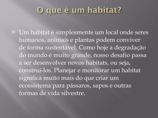 Um habitat é simplesmente um local onde seres humanos, animais e plantas podem conviver de forma sustentável. Como hoje a degradação do mundo é muito grande, nosso desafio passa a ser desenvolver novos habitats, ou seja, construí-los. Planejar e monitorar um habitat significa muito mais do que criar um ecossistema para pássaros, sapos e outras formas de vida silvestre.  