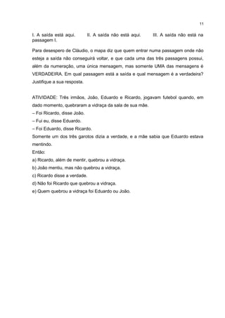 I. A saída está aqui. II. A saída não está aqui. III. A saída não está na
passagem I.
Para desespero de Cláudio, o mapa diz que quem entrar numa passagem onde não
esteja a saída não conseguirá voltar, e que cada uma das três passagens possui,
além da numeração, uma única mensagem, mas somente UMA das mensagens é
VERDADEIRA. Em qual passagem está a saída e qual mensagem é a verdadeira?
Justifique a sua resposta.
ATIVIDADE: Três irmãos, João, Eduardo e Ricardo, jogavam futebol quando, em
dado momento, quebraram a vidraça da sala de sua mãe.
– Foi Ricardo, disse João.
– Fui eu, disse Eduardo.
– Foi Eduardo, disse Ricardo.
Somente um dos três garotos dizia a verdade, e a mãe sabia que Eduardo estava
mentindo.
Então:
a) Ricardo, além de mentir, quebrou a vidraça.
b) João mentiu, mas não quebrou a vidraça.
c) Ricardo disse a verdade.
d) Não foi Ricardo que quebrou a vidraça.
e) Quem quebrou a vidraça foi Eduardo ou João.
11
 