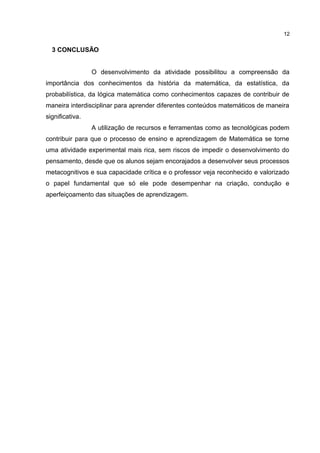 3 CONCLUSÃO
O desenvolvimento da atividade possibilitou a compreensão da
importância dos conhecimentos da história da matemática, da estatística, da
probabilística, da lógica matemática como conhecimentos capazes de contribuir de
maneira interdisciplinar para aprender diferentes conteúdos matemáticos de maneira
significativa.
A utilização de recursos e ferramentas como as tecnológicas podem
contribuir para que o processo de ensino e aprendizagem de Matemática se torne
uma atividade experimental mais rica, sem riscos de impedir o desenvolvimento do
pensamento, desde que os alunos sejam encorajados a desenvolver seus processos
metacognitivos e sua capacidade crítica e o professor veja reconhecido e valorizado
o papel fundamental que só ele pode desempenhar na criação, condução e
aperfeiçoamento das situações de aprendizagem.
12
 