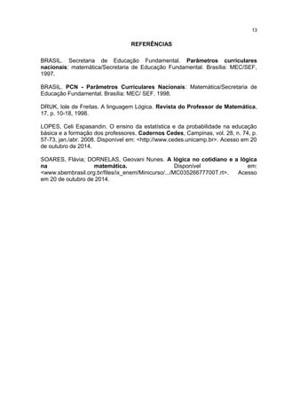REFERÊNCIAS
BRASIL. Secretaria de Educação Fundamental. Parâmetros curriculares
nacionais: matemática/Secretaria de Educação Fundamental. Brasília: MEC/SEF,
1997.
BRASIL. PCN - Parâmetros Curriculares Nacionais: Matemática/Secretaria de
Educação Fundamental. Brasília: MEC/ SEF. 1998.
DRUK, Iole de Freitas. A linguagem Lógica. Revista do Professor de Matemática,
17, p. 10-18, 1998.
LOPES, Celi Espasandin. O ensino da estatística e da probabilidade na educação
básica e a formação dos professores. Cadernos Cedes, Campinas, vol. 28, n. 74, p.
57-73, jan./abr. 2008. Disponível em: <http://www.cedes.unicamp.br>. Acesso em 20
de outubro de 2014.
SOARES, Flávia; DORNELAS, Geovani Nunes. A lógica no cotidiano e a lógica
na matemática. Disponível em:
<www.sbembrasil.org.br/files/ix_enem/Minicurso/.../MC03526677700T.rt>. Acesso
em 20 de outubro de 2014.
13
 