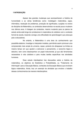 1 INTRODUÇÃO
Apesar das grandes mudanças que acompanharam a história da
humanidade e as várias tendências como: modelagem matemática, jogos,
informática, resolução de problemas, produção de significados, surgidas no ensino
da disciplina de Matemática, os conteúdos desenvolvidos na escola pouco mudaram
nos últimos anos. A listagem de conteúdos, mesmo mudando para os planos de
estudo ainda está longe de correlacionar à matemática do cotidiano com o conteúdo
formal da escola, trazendo consigo uma dificuldade de aprendizagem que preocupa
pais e educadores.
No entanto, a Matemática é uma área do conhecimento que
possibilita elaborar, investigar e interpretar modelos, permitindo assim promover uma
compreensão mais ampla do universo, capaz, portanto de ultrapassar os limites ao
mesmo tempo em que ajudam a estruturar o pensamento, o raciocínio lógico e
dedutivo, bem como desempenhar um papel instrumental, já que são ferramentas
necessárias à vida cotidiana e para muitas tarefas específicas nas atividades
humanas.
Esse estudo interdisplinar traz discussões sobre a história da
matemática, os objetivos da Estatística e Probabilidade, ou “Tratamento da
Informação” para a Educação Básica, conteúdos da Educação Básica que envolvem
lógica matemática. Ainda, traz um exemplo de atividade que envolve o trabalho
desses conhecimentos de maneira interdisciplinar.
4
 