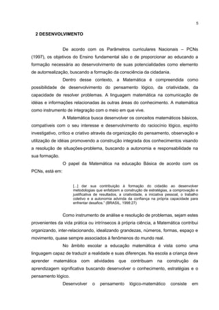 2 DESENVOLVIMENTO
De acordo com os Parâmetros curriculares Nacionais – PCNs
(1997), os objetivos do Ensino fundamental são o de proporcionar ao educando a
formação necessária ao desenvolvimento de suas potencialidades como elemento
de autorrealização, buscando a formação da consciência da cidadania.
Dentro desse contexto, a Matemática é compreendida como
possibilidade de desenvolvimento do pensamento lógico, da criatividade, da
capacidade de resolver problemas. A linguagem matemática na comunicação de
idéias e informações relacionadas às outras áreas do conhecimento. A matemática
como instrumento de integração com o meio em que vive.
A Matemática busca desenvolver os conceitos matemáticos básicos,
compatíveis com o seu interesse e desenvolvimento do raciocínio lógico, espírito
investigativo, crítico e criativo através da organização do pensamento, observação e
utilização de idéias promovendo a construção integrada dos conhecimentos visando
a resolução de situações-problema, buscando a autonomia e responsabilidade na
sua formação.
O papel da Matemática na educação Básica de acordo com os
PCNs, está em:
[...] dar sua contribuição à formação do cidadão ao desenvolver
metodologias que enfatizem a construção de estratégias, a comprovação e
justificativa de resultados, a criatividade, a iniciativa pessoal, o trabalho
coletivo e a autonomia advinda da confiança na própria capacidade para
enfrentar desafios.” (BRASIL, 1998:27)
Como instrumento de análise e resolução de problemas, sejam estes
provenientes da vida prática ou intrínsecos à própria ciência, a Matemática contribui
organizando, inter-relacionando, idealizando grandezas, números, formas, espaço e
movimento, quase sempre associados à fenômenos do mundo real.
No âmbito escolar a educação matemática é vista como uma
linguagem capaz de traduzir a realidade e suas diferenças. Na escola a criança deve
aprender matemática com atividades que contribuam na construção da
aprendizagem significativa buscando desenvolver o conhecimento, estratégias e o
pensamento lógico.
Desenvolver o pensamento lógico-matemático consiste em
5
 