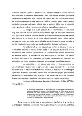 comparar, classificar, ordenar, corresponder e estabelecer todo o tipo de relações
entre conjuntos e elementos de conjuntos. Mas, sabe-se que a construção destes
conhecimentos pelo aluno está longe de ser o ideal, porque a prática desenvolvida
por muitos professores ainda é tradicional, práticas que não levam os educando a
construírem uma aprendizagem voltada para o contexto diário, para a interação,
para o questionamento e o pensar matemático na resolução de problemas.
A criança e o jovem gostam de se movimentar, de conversar,
perguntar, rabiscar, brincar, colorir e principalmente agir. Em educação matemática
tudo isso que os jovens e crianças gostam de fazer tornam-se veículos excelentes
para aprender. É necessário, então que o professor entenda que a criança precisa
compreender estes conceitos para utilizá-los como ferramenta para enfrentar o
mundo, mas infelizmente muitos alunos são excluídos desta aprendizagem.
É fundamental que os educadores tenham a clareza de que a
competência matemática inclui a compreensão de um conjunto de ideias e noções
matemáticas, bem como de conceitos que são constituídos em blocos, de conceitos
em estreita ligação. A matemática está relacionada ao escrever, as formas
algébricas, geométricas, na brincadeira, na divisão, na multiplicação, na adição, na
subtração e em outros conceitos, para desta forma resolver situações problema.
A matemática é um estudo que exige o desenvolvimento do
raciocínio lógico, e quanto mais se aprende mais se quer aprender. Sendo assim, é
importante que os educadores trabalhem o estímulo, a motivação a aprendizagem
significativa. Para isso, o professor precisa levar em conta a bagagem que os alunos
trazem aos ciclos anteriores, para organizar o seu trabalho de modo que os alunos
desenvolvam a própria capacidade para construir conhecimentos matemáticos.
Segundo os Parâmetros Curriculares Nacionais - PCN’s, (BRASIL,
1998, p. 62-63).
É importante que estimule os alunos a buscar explicações e finalidades para
as coisas, discutindo questões relativas à utilidade da Matemática, como ela
foi construída, como pode construir para a solução tanto de problemas do
cotidiano como de problemas ligados à investigação científica. Desse modo,
o aluno pode identificar os conhecimentos matemáticos como meios que o
auxiliam a compreender e atuar no mundo.
Compreende-se, então que a aprendizagem significativa é preferível a
aprendizagem mecânica, ou imposta. Pois, a aprendizagem significativa possibilita a
6
 