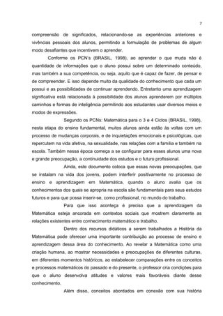 compreensão de significados, relacionando-se as experiências anteriores e
vivências pessoais dos alunos, permitindo a formulação de problemas de algum
modo desafiantes que incentivem o aprender.
Conforme os PCN’s (BRASIL, 1998), ao aprender o que muda não é
quantidade de informações que o aluno possui sobre um determinado conteúdo,
mas também a sua competência, ou seja, aquilo que é capaz de fazer, de pensar e
de compreender. E isso depende muito da qualidade do conhecimento que cada um
possui e as possibilidades de continuar aprendendo. Entretanto uma aprendizagem
significativa está relacionada à possibilidade dos alunos aprenderem por múltiplos
caminhos e formas de inteligência permitindo aos estudantes usar diversos meios e
modos de expressões.
Segundo os PCNs: Matemática para o 3 e 4 Ciclos (BRASIL, 1998),
nesta etapa do ensino fundamental, muitos alunos ainda estão às voltas com um
processo de mudanças corporais, e de inquietações emocionais e psicológicas, que
repercutem na vida afetiva, na sexualidade, nas relações com a família e também na
escola. Também nessa época começa a se configurar para esses alunos uma nova
e grande preocupação, a continuidade dos estudos e o futuro profissional.
Ainda, este documento coloca que essas novas preocupações, que
se instalam na vida dos jovens, podem interferir positivamente no processo de
ensino e aprendizagem em Matemática, quando o aluno avalia que os
conhecimentos dos quais se apropria na escola são fundamentais para seus estudos
futuros e para que possa inserir-se, como profissional, no mundo do trabalho.
Para que isso aconteça é preciso que a aprendizagem da
Matemática esteja ancorada em contextos sociais que mostrem claramente as
relações existentes entre conhecimento matemático e trabalho.
Dentro dos recursos didáticos a serem trabalhados a História da
Matemática pode oferecer uma importante contribuição ao processo de ensino e
aprendizagem dessa área do conhecimento. Ao revelar a Matemática como uma
criação humana, ao mostrar necessidades e preocupações de diferentes culturas,
em diferentes momentos históricos, ao estabelecer comparações entre os conceitos
e processos matemáticos do passado e do presente, o professor cria condições para
que o aluno desenvolva atitudes e valores mais favoráveis diante desse
conhecimento.
Além disso, conceitos abordados em conexão com sua história
7
 