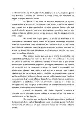 constituem veículos de informação cultural, sociológica e antropológica de grande
valor formativo. A História da Matemática é, nesse sentido, um instrumento de
resgate da própria identidade cultural.
Ao verificar o alto nível de abstração matemática de algumas
culturas antigas, o aluno poderá compreender que o avanço tecnológico de hoje não
seria possível sem a herança cultural de gerações passadas. Desse modo, será
possível entender as razões que levam alguns povos a respeitar e conviver com
práticas antigas de calcular, como o uso do ábaco, ao lado dos computadores de
última geração.
De acordo com Lopes (2008), o estudo da Estatística e da
Probabilística é importante porque permite ao estudante desenvolver habilidades
essenciais, como análise crítica e argumentação. Tais assuntos são tão importantes
no currículo de matemática da educação básica quanto o estudo da geometria, da
álgebra ou da aritmética que, trabalhadas significativamente, também contribuem
para a formação da cidadania.
Mas, coloca a autora, que para que o ensino da estatística e da
probabilidade contribua para a efetivação desse fato, é importante que se possibilite
aos alunos o confronto com problemas variados do mundo real e que tenham
possibilidades de escolherem suas próprias estratégias para solucioná-los. Acredita
ser necessário que os professores incentivem os alunos a socializarem suas
diferenciadas soluções, aprendendo a ouvir críticas, a valorizar seus próprios
trabalhos e os dos outros. Nesse contexto, o trabalho com esses temas pode ser de
grande contribuição, tendo em vista sua natureza problematizadora que viabiliza o
enriquecimento do processo reflexivo. Dessa forma, defendemos que os conceitos
probabilísticos e estatísticos devam ser trabalhados desde os anos iniciais da
educação básica para não privar o estudante de um entendimento mais amplo dos
problemas ocorrentes em sua realidade social.
Construir procedimentos para coletar, organizar, comunicar e
interpretar dados, utilizando tabelas, gráficos e representações que aparecem
frequentemente em seu dia-a-dia.
Compreender que grande parte dos acontecimentos do cotidiano é
de natureza aleatória, explorando noções de acaso e incerteza, que se manifestam
intuitivamente, em situações em que o estudante realiza experimentos e observa
eventos.
8
 