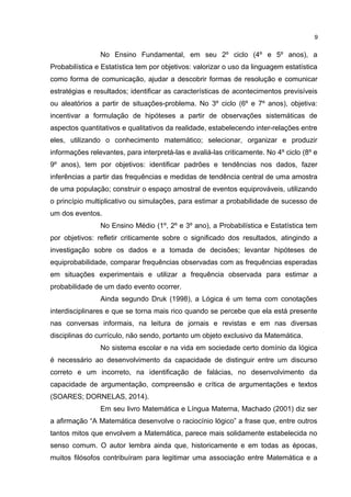 No Ensino Fundamental, em seu 2º ciclo (4º e 5º anos), a
Probabilística e Estatística tem por objetivos: valorizar o uso da linguagem estatística
como forma de comunicação, ajudar a descobrir formas de resolução e comunicar
estratégias e resultados; identificar as características de acontecimentos previsíveis
ou aleatórios a partir de situações-problema. No 3º ciclo (6º e 7º anos), objetiva:
incentivar a formulação de hipóteses a partir de observações sistemáticas de
aspectos quantitativos e qualitativos da realidade, estabelecendo inter-relações entre
eles, utilizando o conhecimento matemático; selecionar, organizar e produzir
informações relevantes, para interpretá-las e avaliá-las criticamente. No 4º ciclo (8º e
9º anos), tem por objetivos: identificar padrões e tendências nos dados, fazer
inferências a partir das frequências e medidas de tendência central de uma amostra
de uma população; construir o espaço amostral de eventos equiprováveis, utilizando
o princípio multiplicativo ou simulações, para estimar a probabilidade de sucesso de
um dos eventos.
No Ensino Médio (1º, 2º e 3º ano), a Probabilística e Estatística tem
por objetivos: refletir criticamente sobre o significado dos resultados, atingindo a
investigação sobre os dados e a tomada de decisões; levantar hipóteses de
equiprobabilidade, comparar frequências observadas com as frequências esperadas
em situações experimentais e utilizar a frequência observada para estimar a
probabilidade de um dado evento ocorrer.
Ainda segundo Druk (1998), a Lógica é um tema com conotações
interdisciplinares e que se torna mais rico quando se percebe que ela está presente
nas conversas informais, na leitura de jornais e revistas e em nas diversas
disciplinas do currículo, não sendo, portanto um objeto exclusivo da Matemática.
No sistema escolar e na vida em sociedade certo domínio da lógica
é necessário ao desenvolvimento da capacidade de distinguir entre um discurso
correto e um incorreto, na identificação de falácias, no desenvolvimento da
capacidade de argumentação, compreensão e crítica de argumentações e textos
(SOARES; DORNELAS, 2014).
Em seu livro Matemática e Língua Materna, Machado (2001) diz ser
a afirmação “A Matemática desenvolve o raciocínio lógico” a frase que, entre outros
tantos mitos que envolvem a Matemática, parece mais solidamente estabelecida no
senso comum. O autor lembra ainda que, historicamente e em todas as épocas,
muitos filósofos contribuíram para legitimar uma associação entre Matemática e a
9
 