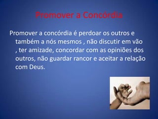 Promover a Concórdia
Promover a concórdia é perdoar os outros e
também a nós mesmos , não discutir em vão
, ter amizade, concordar com as opiniões dos
outros, não guardar rancor e aceitar a relação
com Deus.
 