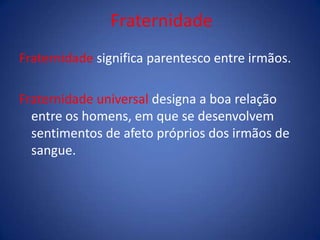 Fraternidade
Fraternidade significa parentesco entre irmãos.
Fraternidade universal designa a boa relação
entre os homens, em que se desenvolvem
sentimentos de afeto próprios dos irmãos de
sangue.
 