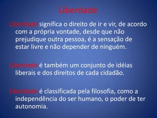 Liberdade
Liberdade significa o direito de ir e vir, de acordo
com a própria vontade, desde que não
prejudique outra pessoa, é a sensação de
estar livre e não depender de ninguém.
Liberdade é também um conjunto de idéias
liberais e dos direitos de cada cidadão.
Liberdade é classificada pela filosofia, como a
independência do ser humano, o poder de ter
autonomia.
 