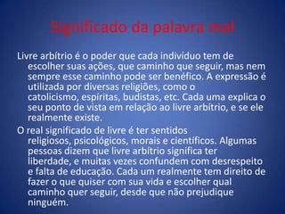Significado da palavra mal
Livre arbítrio é o poder que cada indivíduo tem de
escolher suas ações, que caminho que seguir, mas nem
sempre esse caminho pode ser benéfico. A expressão é
utilizada por diversas religiões, como o
catolicismo, espíritas, budistas, etc. Cada uma explica o
seu ponto de vista em relação ao livre arbítrio, e se ele
realmente existe.
O real significado de livre é ter sentidos
religiosos, psicológicos, morais e científicos. Algumas
pessoas dizem que livre arbítrio significa ter
liberdade, e muitas vezes confundem com desrespeito
e falta de educação. Cada um realmente tem direito de
fazer o que quiser com sua vida e escolher qual
caminho quer seguir, desde que não prejudique
ninguém.
 