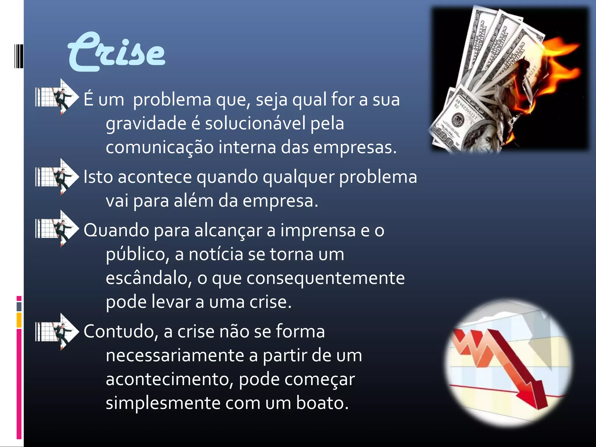 Crise
É um problema que, seja qual for a sua
gravidade é solucionável pela
comunicação interna das empresas.
Isto acontece quando qualquer problema
vai para além da empresa.
Quando para alcançar a imprensa e o
público, a notícia se torna um
escândalo, o que consequentemente
pode levar a uma crise.
Contudo, a crise não se forma
necessariamente a partir de um
acontecimento, pode começar
simplesmente com um boato.
 