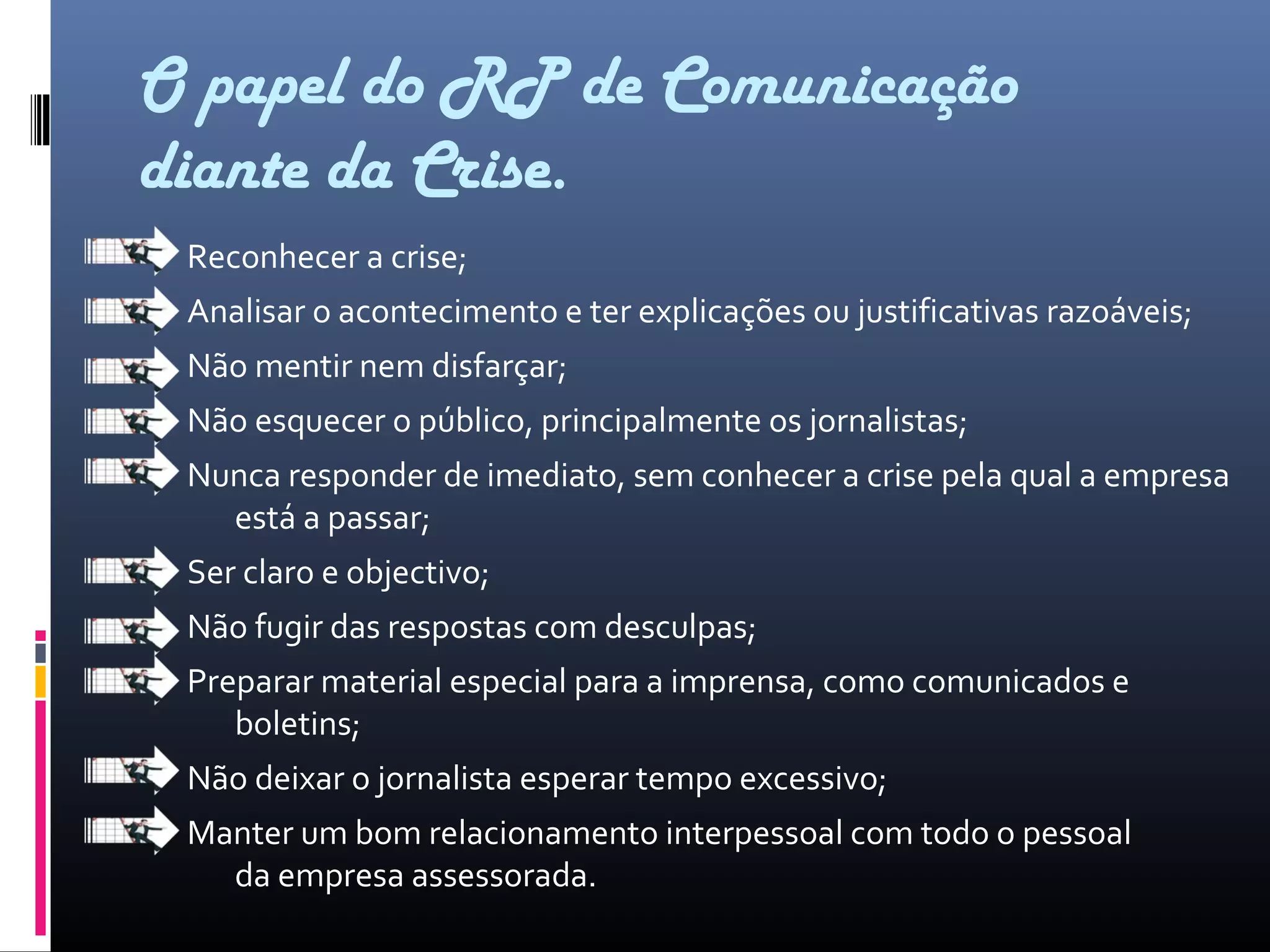 O papel do RP de Comunicação
diante da Crise.
Reconhecer a crise;
Analisar o acontecimento e ter explicações ou justificativas razoáveis;
Não mentir nem disfarçar;
Não esquecer o público, principalmente os jornalistas;
Nunca responder de imediato, sem conhecer a crise pela qual a empresa
está a passar;
Ser claro e objectivo;
Não fugir das respostas com desculpas;
Preparar material especial para a imprensa, como comunicados e
boletins;
Não deixar o jornalista esperar tempo excessivo;
Manter um bom relacionamento interpessoal com todo o pessoal
da empresa assessorada.
 