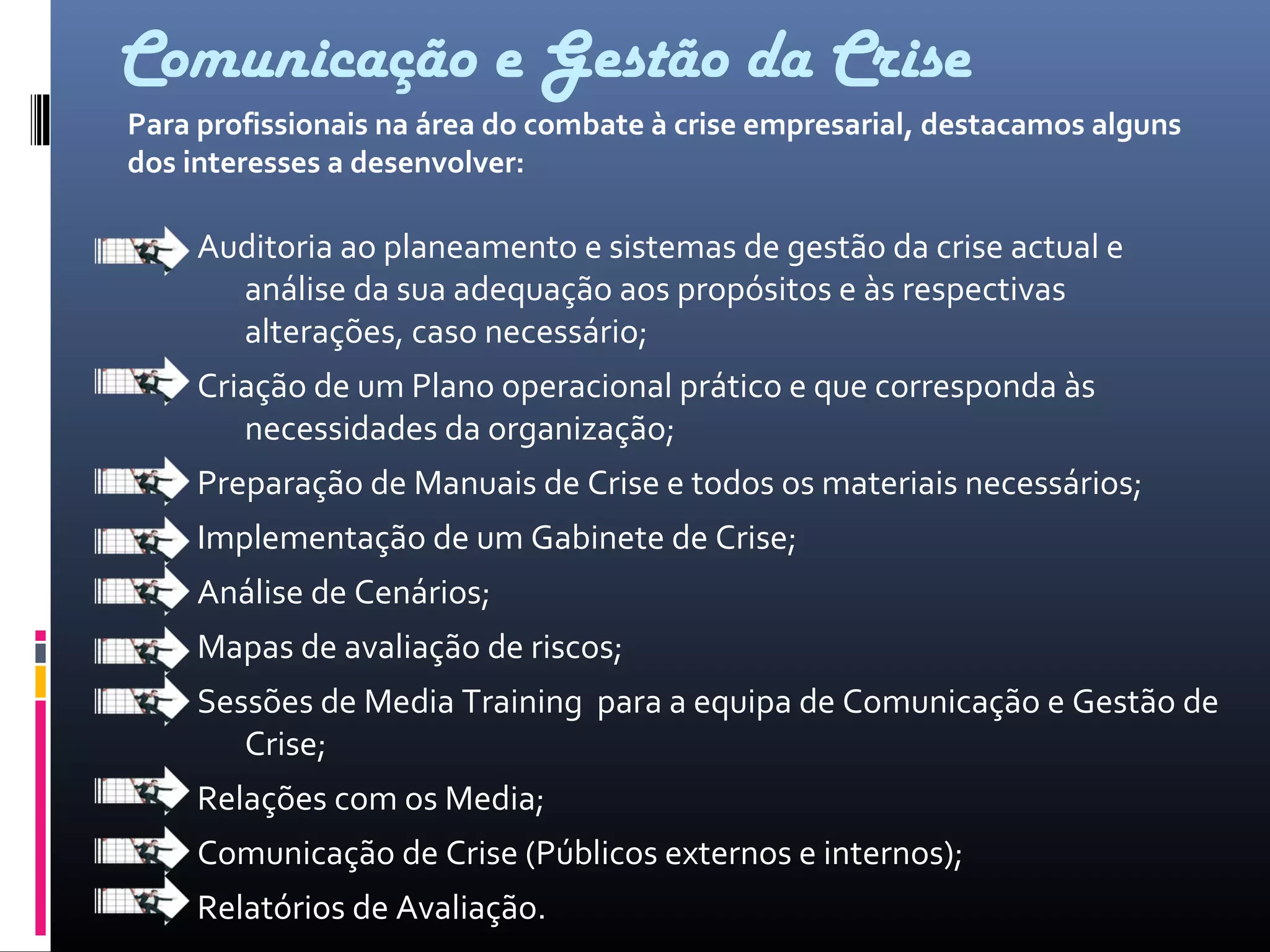 Comunicação e Gestão da Crise
Auditoria ao planeamento e sistemas de gestão da crise actual e
análise da sua adequação aos propósitos e às respectivas
alterações, caso necessário;
Criação de um Plano operacional prático e que corresponda às
necessidades da organização;
Preparação de Manuais de Crise e todos os materiais necessários;
Implementação de um Gabinete de Crise;
Análise de Cenários;
Mapas de avaliação de riscos;
Sessões de Media Training para a equipa de Comunicação e Gestão de
Crise;
Relações com os Media;
Comunicação de Crise (Públicos externos e internos);
Relatórios de Avaliação.
Para profissionais na área do combate à crise empresarial, destacamos alguns
dos interesses a desenvolver:
 