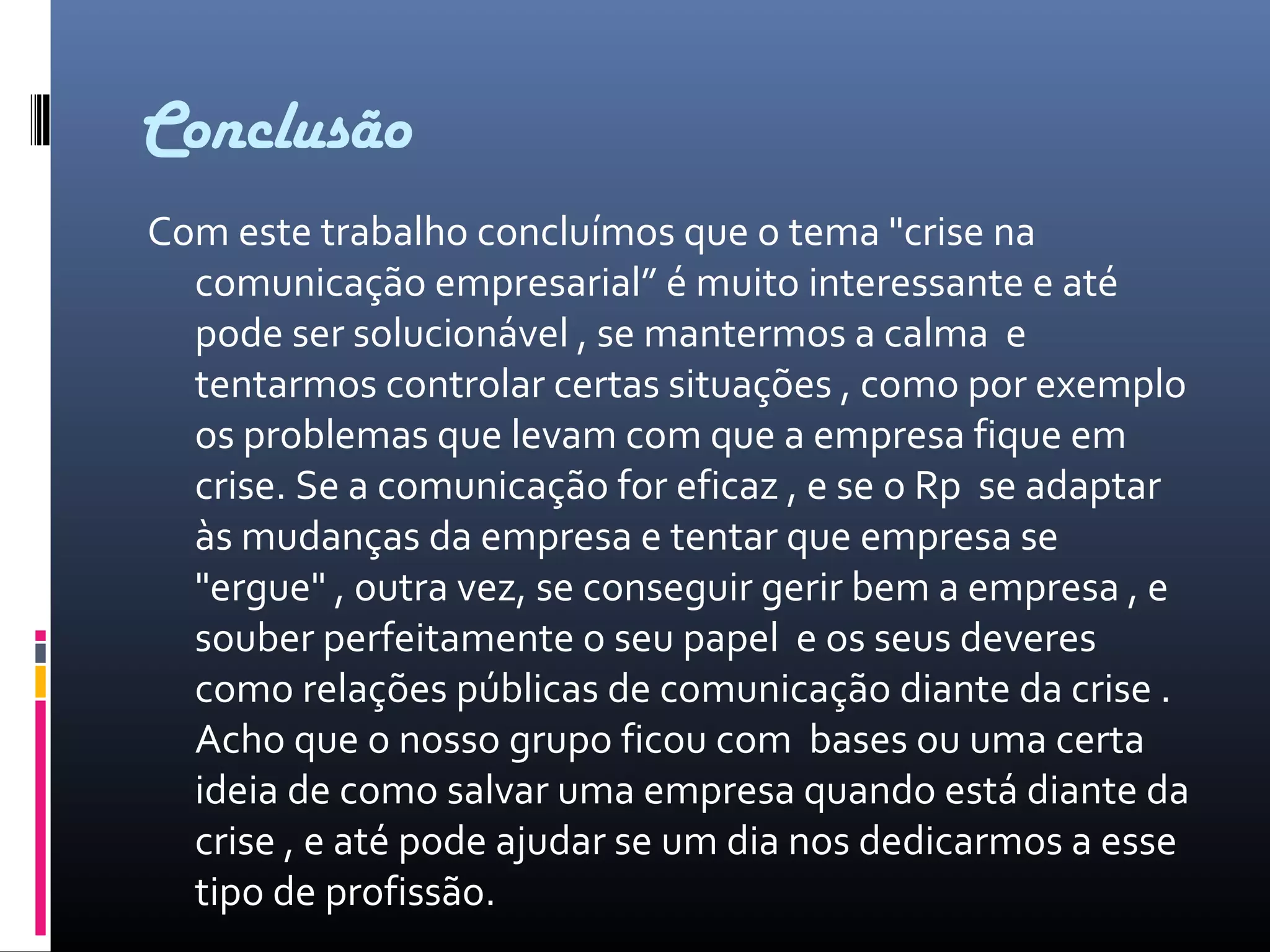Conclusão
Com este trabalho concluímos que o tema "crise na
comunicação empresarial” é muito interessante e até
pode ser solucionável , se mantermos a calma e
tentarmos controlar certas situações , como por exemplo
os problemas que levam com que a empresa fique em
crise. Se a comunicação for eficaz , e se o Rp se adaptar
às mudanças da empresa e tentar que empresa se
"ergue" , outra vez, se conseguir gerir bem a empresa , e
souber perfeitamente o seu papel e os seus deveres
como relações públicas de comunicação diante da crise .
Acho que o nosso grupo ficou com bases ou uma certa
ideia de como salvar uma empresa quando está diante da
crise , e até pode ajudar se um dia nos dedicarmos a esse
tipo de profissão.
 