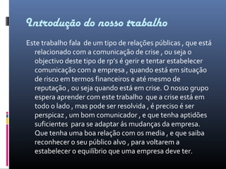 Introdução do nosso trabalho
Este trabalho fala de um tipo de relações públicas , que está
relacionado com a comunicação de crise , ou seja o
objectivo deste tipo de rp’s é gerir e tentar estabelecer
comunicação com a empresa , quando está em situação
de risco em termos financeiros e até mesmo de
reputação , ou seja quando está em crise. O nosso grupo
espera aprender com este trabalho que a crise está em
todo o lado , mas pode ser resolvida , é preciso é ser
perspicaz , um bom comunicador , e que tenha aptidões
suficientes para se adaptar ás mudanças da empresa.
Que tenha uma boa relação com os media , e que saiba
reconhecer o seu público alvo , para voltarem a
estabelecer o equilíbrio que uma empresa deve ter.
 
