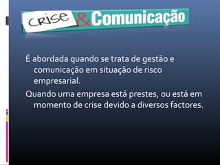 É abordada quando se trata de gestão e
comunicação em situação de risco
empresarial.
Quando uma empresa está prestes, ou está em
momento de crise devido a diversos factores.
 