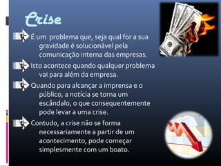 Crise
É um problema que, seja qual for a sua
gravidade é solucionável pela
comunicação interna das empresas.
Isto acontece quando qualquer problema
vai para além da empresa.
Quando para alcançar a imprensa e o
público, a notícia se torna um
escândalo, o que consequentemente
pode levar a uma crise.
Contudo, a crise não se forma
necessariamente a partir de um
acontecimento, pode começar
simplesmente com um boato.
 