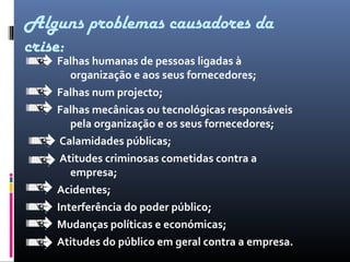 Falhas humanas de pessoas ligadas à
organização e aos seus fornecedores;
Falhas num projecto;
Falhas mecânicas ou tecnológicas responsáveis
pela organização e os seus fornecedores;
Calamidades públicas;
Atitudes criminosas cometidas contra a
empresa;
Acidentes;
Interferência do poder público;
Mudanças políticas e económicas;
Atitudes do público em geral contra a empresa.
Alguns problemas causadores da
crise:
 