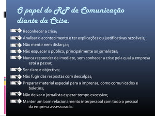 O papel do RP de Comunicação
diante da Crise.
Reconhecer a crise;
Analisar o acontecimento e ter explicações ou justificativas razoáveis;
Não mentir nem disfarçar;
Não esquecer o público, principalmente os jornalistas;
Nunca responder de imediato, sem conhecer a crise pela qual a empresa
está a passar;
Ser claro e objectivo;
Não fugir das respostas com desculpas;
Preparar material especial para a imprensa, como comunicados e
boletins;
Não deixar o jornalista esperar tempo excessivo;
Manter um bom relacionamento interpessoal com todo o pessoal
da empresa assessorada.
 