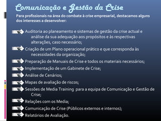 Comunicação e Gestão da Crise
Auditoria ao planeamento e sistemas de gestão da crise actual e
análise da sua adequação aos propósitos e às respectivas
alterações, caso necessário;
Criação de um Plano operacional prático e que corresponda às
necessidades da organização;
Preparação de Manuais de Crise e todos os materiais necessários;
Implementação de um Gabinete de Crise;
Análise de Cenários;
Mapas de avaliação de riscos;
Sessões de Media Training para a equipa de Comunicação e Gestão de
Crise;
Relações com os Media;
Comunicação de Crise (Públicos externos e internos);
Relatórios de Avaliação.
Para profissionais na área do combate à crise empresarial, destacamos alguns
dos interesses a desenvolver:
 