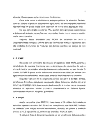 15


alimentar. Ou com pouca verba para compra de alimentos.
        Cabe a ela formar e administrar os estoques públicos de alimentos. Também,
como ela compra os produtos dos pequenos agricultores, ela tem um papel fundamental
nos momentos em que os preços caem e colocam em risco a renda do produtor rural.
        Ela atua como órgão executor do PAA, que tem como principais características
a desburocratização das transações e as negociações diretas com o pequeno produtor
rural e sua cooperativa.
        Segundo    dados   levantados    pelo   INCRA   em    dezembro    de   2010    a
Coopercontestado entregou a CONAB cerca de 60 mil quilos de feijão, repassando para
três entidades do município de Fraiburgo, dois bairros carentes e as escolas da rede
municipal.



1.1.3 PNAE

        De acordo com o ministério da educação em agosto de 2006 PNAE, garantiu a
transferência de recursos financeiros para a alimentação de estudantes de toda a
educação básica, garantindo a alimentação enquanto o aluno estiva em sala de aula. O
objetivo do PNAE é que os alunos tenham uma alimentação saudável, por meio de uma
ação nutricional satisfazendo a necessidade alimentar do aluno durante o ano letivo.
        Segundo FNDE em 2010 o orçamento previsto para 2011 é de R$3,1 bilhões,
beneficiando 4,5 milhões estudantes na educação básica de jovens e adultos, com a lei
11.947, de 16/06/2009, 30% do orçamento da alimentação é previsto para a compra de
alimentos da agricultura familiar priorizando assentamentos da Reforma Agraria,
comunidades tradicionais, indígenas, quilombolas.


1.1.4 Feijão

        A safra nacional de grãos 2010/2011 deve chegar a 153 milhões de toneladas. A
estimativa representa aumento de 2,6% sobre a safra passada, que foi de 149,2 milhões
de toneladas. Com relação ao último levantamento, realizado em janeiro, a produção
cresceu 2,4%, o equivalente a 3,6 milhões de toneladas. (CONAB, 2011).
        O cultivo de feijão é de suma importância por ser um alimento de baixo custo e
 