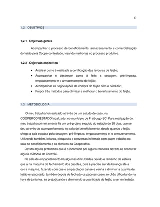 17


1.2     OBJETIVOS



1.2.1 Objetivos gerais

          Acompanhar o processo de beneficiamento, armazenamento e comercialização
do feijão pela Coopercontestado, visando melhorias no processo produtivo.


1.2.2 Objetivos específico

          •   Analisar como é realizada a certificação das lavouras de feijão;
          •   Acompanhar     e   descrever   como    é   feito   a   secagem,    pré-limpeza,
              empacotamento e o armazenamento do feijão;
          •   Acompanhar as negociações da compra do feijão com o produtor;
          •   Propor três métodos para otimizar e melhorar o beneficiamento do feijão.



1.3     METODOLOGIA


      O meu trabalho foi realizado através de um estudo de caso, na
COOPERCONESTADO localizado no munícipio de Fraiburgo-SC. Para realização do
meu trabalho primeiramente fiz um pré-projeto seguido do estágio de 30 dias, que se
deu através do acompanhamento na sala de beneficiamento, desde quando o feijão
chega a sala e passa pela secagem, pré-limpeza, empacotamento e o armazenamento.
Utilizando também, leituras, pesquisas e conversas informais com quem trabalha na
sala de beneficiamento e os técnicos da Cooperativa.
      Devido alguns problemas que é o incomodo por alguns roedores devem-se encontrar
alguns métodos de controle.
      Na sala de empacotamento há algumas dificuldades devido o tamanho da esteira
que a na maquina de fechamento dos pacotes, pois é preciso sair da balança até a
outra maquina, fazendo com que o empacotador canse e venha a diminuir a quantia de
feijão empacotado, também depois de fechado os pacotes caem ao chão dificultando na
hora de junta-los, se prejudicando e diminuindo a quantidade de feijão a ser enfardado.
 