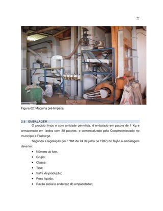 22




Figura 02: Máquina pré-limpeza.



2.6   EMBALAGEM
        O produto limpo e com umidade permitida, é embalado em pacote de 1 Kg e
armazenado em fardos com 30 pacotes, e comercializado pela Coopercontestado no
município e Fraiburgo.
        Segundo a legislação (lei n°161 de 24 de julho de 1987) do feijão a embalagem
deve ter:
        •   Número do lote;
        •   Grupo;
        •   Classe;
        •   Tipo;
        •   Safra de produção;
        •   Peso líquido;
        •   Razão social e endereço do empacotador;
 