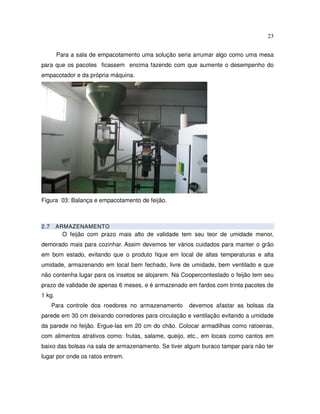 23


        Para a sala de empacotamento uma solução seria arrumar algo como uma mesa
para que os pacotes ficassem encima fazendo com que aumente o desempenho do
empacotador e da própria máquina.




Figura 03: Balança e empacotamento de feijão.



2.7     ARMAZENAMENTO
          O feijão com prazo mais alto de validade tem seu teor de umidade menor,
demorado mais para cozinhar. Assim devemos ter vários cuidados para manter o grão
em bom estado, evitando que o produto fique em local de altas temperaturas e alta
umidade, armazenando em local bem fechado, livre de umidade, bem ventilado e que
não contenha lugar para os insetos se alojarem. Na Coopercontestado o feijão tem seu
prazo de validade de apenas 6 meses, e é armazenado em fardos com trinta pacotes de
1 kg.
      Para controle dos roedores no armazenamento    devemos afastar as bolsas da
parede em 30 cm deixando corredores para circulação e ventilação evitando a umidade
da parede no feijão. Ergue-las em 20 cm do chão. Colocar armadilhas como ratoeiras,
com alimentos atrativos como: frutas, salame, queijo, etc., em locais como cantos em
baixo das bolsas na sala de armazenamento. Se tiver algum buraco tampar para não ter
lugar por onde os ratos entrem.
 