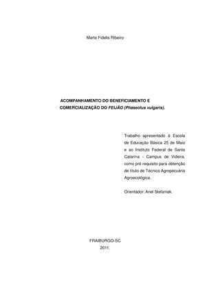 Marta Fidelis Ribeiro




ACOMPANHAMENTO DO BENEFICIAMENTO E
COMERCIALIZAÇÃO DO FEIJÃO (Phaseolus vulgaris).




                                   Trabalho apresentado à Escola
                                   de Educação Básica 25 de Maio
                                   e ao Instituto Federal de Santa
                                   Catarina - Campus de Videira,
                                   como pré requisito para obtenção
                                   de título de Técnico Agropecuária
                                   Agroecológica.


                                   Orientador: Ariel Stefaniak.




             FRAIBURGO-SC
                  2011.
 