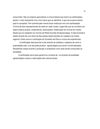 25


consumidor. São os próprios agricultores e consumidores que fazem as certificações,
porém o mais importante é ter uma marca que os identifica, e que serve para mostrar
qual é a proposta. Tem previsto pelo menos duas visitas por ano com participação
mínima de dois representantes da rede em cada núcleo, sugerindo que as reuniões nos
sejam própria grupos, cooperativas, associações. Elaboração de normas do núcleo,
desde que se respeitem as normas da Rede Ecovida de Agroecologia. O selo Ecovida é
obtido através de uma série de discussões desenvolvidas em cadastro de núcleo
regional. Onde ocorre a verificação do Conselho de Ética e a troca de experiências.
        A certificação das lavouras é eito através de análises e registros de como a
propriedade está, e se ela pode produzir agroecológico pra serem comercializados.
Recebendo visitas durante a produção e analisando como está sendo conduzidas as
atividades.
      A certificação serve para garanti-la a compra de um produto de qualidade
agroecológica e para a valorização das culturas locais.
 