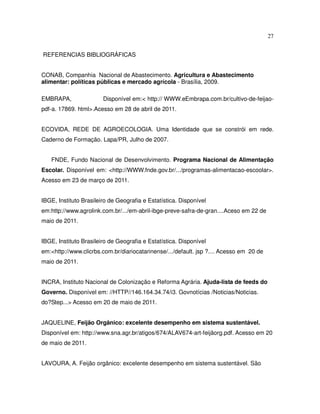 27


REFERENCIAS BIBLIOGRÁFICAS


CONAB, Companhia Nacional de Abastecimento. Agricultura e Abastecimento
alimentar: políticas públicas e mercado agrícola - Brasília, 2009.

EMBRAPA,                Disponível em:< http:// WWW.eEmbrapa.com.br/cultivo-de-feijao-
pdf-a. 17869. html>.Acesso em 28 de abril de 2011.


ECOVIDA, REDE DE AGROECOLOGIA. Uma Identidade que se constrói em rede.
Caderno de Formação. Lapa/PR, Julho de 2007.


   FNDE, Fundo Nacional de Desenvolvimento. Programa Nacional de Alimentação
Escolar. Disponível em: <http://WWW.fnde.gov.br/.../programas-alimentacao-escoolar>.
Acesso em 23 de março de 2011.


IBGE, Instituto Brasileiro de Geografia e Estatística. Disponível
em:http://www.agrolink.com.br/.../em-abril-ibge-preve-safra-de-gran....Aceso em 22 de
maio de 2011.


IBGE, Instituto Brasileiro de Geografia e Estatística. Disponível
em:<http://www.clicrbs.com.br/diariocatarinense/.../default. jsp ?.... Acesso em 20 de
maio de 2011.


INCRA, Instituto Nacional de Colonização e Reforma Agrária. Ajuda-lista de feeds do
Governo. Disponível em: //HTTP//146.164.34.74/i3. Govnotícias /Noticias/Noticias.
do?Step...> Acesso em 20 de maio de 2011.


JAQUELINE, Feijão Orgânico: excelente desempenho em sistema sustentável.
Disponível em: http://www.sna.agr.br/atigos/674/ALAV674-art-feijãorg.pdf. Acesso em 20
de maio de 2011.


LAVOURA, A. Feijão orgânico: excelente desempenho em sistema sustentável. São
 