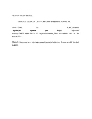 Paulo/SP, outubro de 2009.


        MERENDA ESCOLAR, Lei n°11.9472009 e resolução número 38.


MINISTÉRIO,                     da                                  AGRICULTURA
Legislação            vigente            pro            feijão            Disponível
em<http://WWW.engetcno.com.br/.../legislacao/cereais_feijao.htm>Acesso em 24 de
abril de 2011.


SEAGRI. Disponível em: http://www.seagri.ba.gov.br/feijão.htm. Acesso em 29 de abril
de 2011.
 