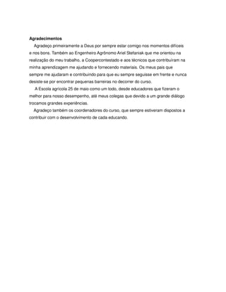 Agradecimentos
  Agradeço primeiramente a Deus por sempre estar comigo nos momentos difíceis
e nos bons. Também ao Engenheiro Agrônomo Ariel Stefaniak que me orientou na
realização do meu trabalho, a Coopercontestado e aos técnicos que contribuíram na
minha aprendizagem me ajudando e fornecendo materiais. Os meus pais que
sempre me ajudaram e contribuindo para que eu sempre seguisse em frente e nunca
desiste-se por encontrar pequenas barreiras no decorrer do curso.
  A Escola agrícola 25 de maio como um todo, desde educadores que fizeram o
melhor para nosso desempenho, até meus colegas que devido a um grande diálogo
trocamos grandes experiências.
  Agradeço também os coordenadores do curso, que sempre estiveram dispostos a
contribuir com o desenvolvimento de cada educando.
 