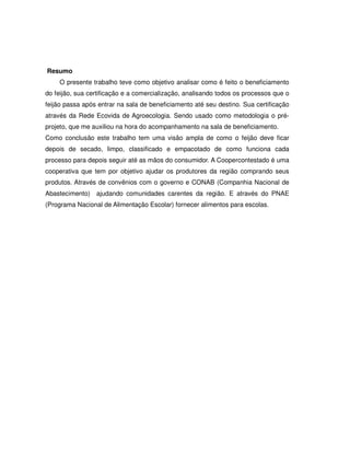Resumo
    O presente trabalho teve como objetivo analisar como é feito o beneficiamento
do feijão, sua certificação e a comercialização, analisando todos os processos que o
feijão passa após entrar na sala de beneficiamento até seu destino. Sua certificação
através da Rede Ecovida de Agroecologia. Sendo usado como metodologia o pré-
projeto, que me auxiliou na hora do acompanhamento na sala de beneficiamento.
Como conclusão este trabalho tem uma visão ampla de como o feijão deve ficar
depois de secado, limpo, classificado e empacotado de como funciona cada
processo para depois seguir até as mãos do consumidor. A Coopercontestado é uma
cooperativa que tem por objetivo ajudar os produtores da região comprando seus
produtos. Através de convênios com o governo e CONAB (Companhia Nacional de
Abastecimento) ajudando comunidades carentes da região. E através do PNAE
(Programa Nacional de Alimentação Escolar) fornecer alimentos para escolas.
 