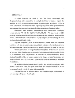 13



1   INTRODUÇÃO

       A cadeia     produtiva   de   grãos   é   uma   das   linhas   organizadas   pela
Coopercontestado, além das cadeias de produção de leite e hortaliças, e é parte dos
objetivos do PDSI, projeto coordenado pela superintendência regional do INCRA de
Santa Catarina em parceria com diversas organizações públicas e não governamentais,
que visa garantir o desenvolvimento econômico e social das famílias assentadas.
       O Brasil é o maior produtor e consumidor de feijão. A maior parte é produzida
em dez estados, PR, MG, BA, SP, GO, SC, RS, CE, PE e PA, responsável por 85%
atingindo anualmente cerca de 3,0 milhões de toneladas, em três safras, águas, secas e
inverno. Uma atividade que esta associada ao pequeno produtor e ao emprego de baixo
nível tecnológico (SEAGRI, 2009).
       Segundo Jacqueline (2009), o feijão orgânico é voltado mais para pequenos
produtores pelo fato de que em pequena quantidade pode ser melhor cuidado com uma
adubação adequado, pois é um produto pouco produzido e muito procurado no mercado
       O Instituto Brasileiro de Geografia e Estatística (IBGE) divulgaram em fevereiro
de 2011 que Santa Catarina esta em destaque na produção de feijão, que pode crescer
10,7% nessa safra atual. A expectativa é de colher 1,2 mil toneladas na região. A área
plantada foi de 2,5 milhões de hectare neste ano não chegou perto do Nordeste que tem
aumento previsto para 162,5%, já que a safra de 2009/2010 não obteve bons resultados
devido à seca.
       Na região do contestado essa safra 2010/2011 teve um bom resultado pra quem
plantou e colheu mais tarde, pois quem planto cedo teve um prejuízo devido as chuvas
em excesso levando a perda de quase toda a produção.
       A cooperativa não só tem uma procura para compra do feijão, mas também só
para a secagem, limpeza e classificação.
 
